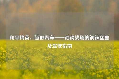 和平精英,越野汽车——驰骋战场的钢铁猛兽及驾驶指南