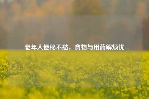 老年人便秘不愁，食物与用药解烦忧