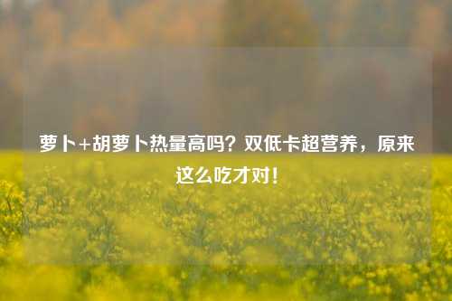 萝卜+胡萝卜热量高吗?双低卡超营养,原来这么吃才对!