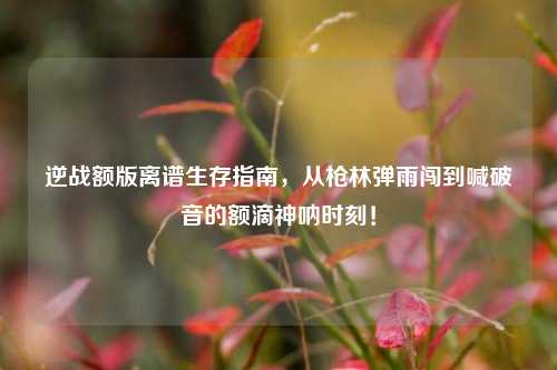 逆战额版离谱生存指南，从枪林弹雨闯到喊破音的额滴神呐时刻！
