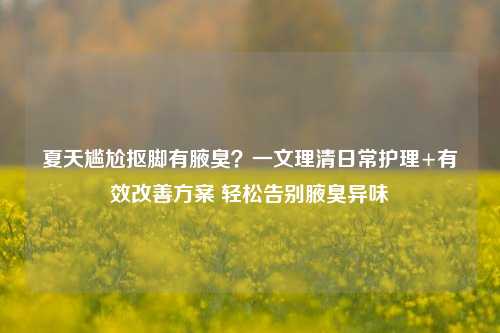 夏天尴尬抠脚有腋臭?一文理清日常护理+有效改善方案 轻松告别腋臭异味