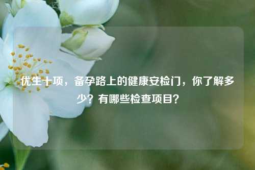 优生十项,备孕路上的健康安检门,你了解多少?有哪些检查项目?