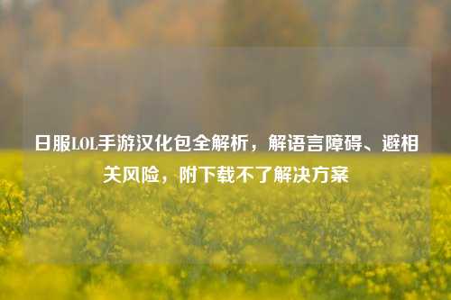 日服LOL手游汉化包全解析,解语言障碍、避相关风险,附下载不了解决方案