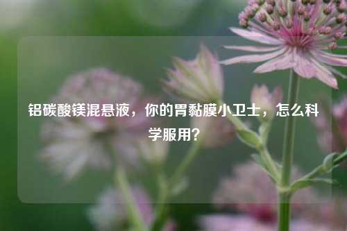 铝碳酸镁混悬液,你的胃黏膜小卫士,怎么科学服用?