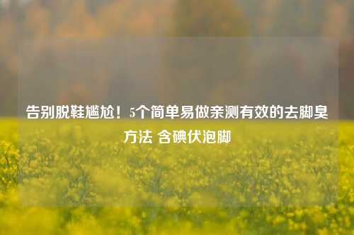 告别脱鞋尴尬！5个简单易做亲测有效的去脚臭方法 含碘伏泡脚