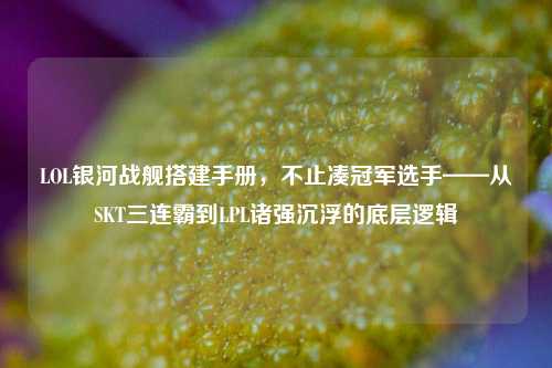 LOL银河战舰搭建手册,不止凑冠军选手——从SKT三连霸到LPL诸强沉浮的底层逻辑