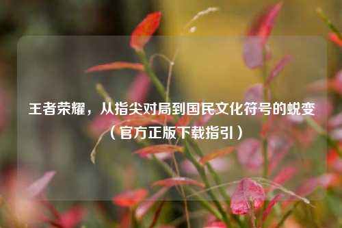 王者荣耀，从指尖对局到国民文化符号的蜕变（官方正版下载指引）