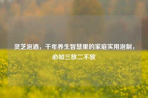 灵芝泡酒，千年养生智慧里的家庭实用泡制，必知三放二不放