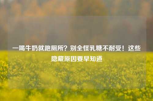 一喝牛奶就跑厕所?别全怪乳糖不耐受!这些隐藏原因要早知道