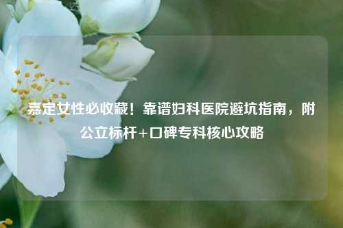 嘉定女性必收藏！靠谱妇科医院避坑指南，附公立标杆+口碑专科核心攻略