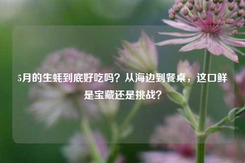 5月的生蚝到底好吃吗?从海边到餐桌,这口鲜是宝藏还是挑战?