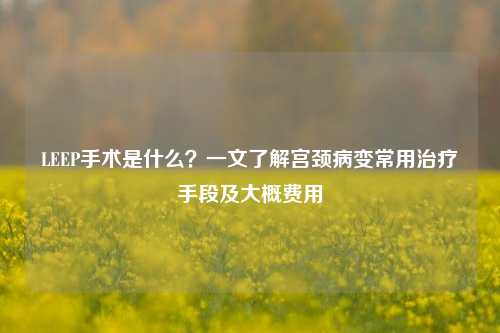 LEEP手术是什么？一文了解宫颈病变常用治疗手段及大概费用