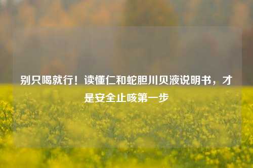 别只喝就行!读懂仁和蛇胆川贝液说明书,才是安全止咳第一步