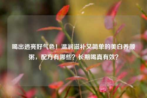 喝出透亮好气色！温润滋补又简单的美白养颜粥，配方有哪些？长期喝真有效？