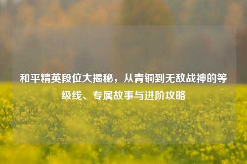 和平精英段位大揭秘，从青铜到无敌战神的等级线、专属故事与进阶攻略