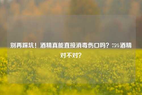 别再踩坑！酒精真能直接消毒伤口吗？75%酒精对不对？