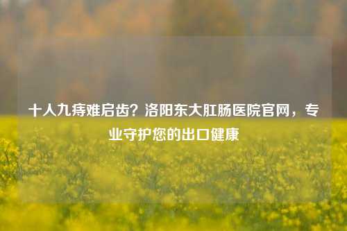 十人九痔难启齿？洛阳东大肛肠医院官网，专业守护您的出口健康
