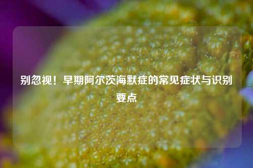 别忽视！早期阿尔茨海默症的常见症状与识别要点
