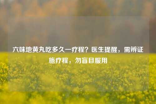 六味地黄丸吃多久一疗程？医生提醒，需辨证施疗程，勿盲目服用