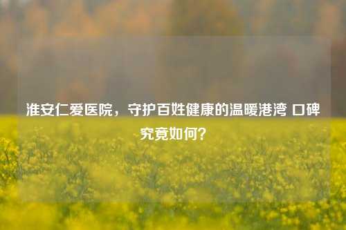 淮安仁爱医院，守护百姓健康的温暖港湾 口碑究竟如何？