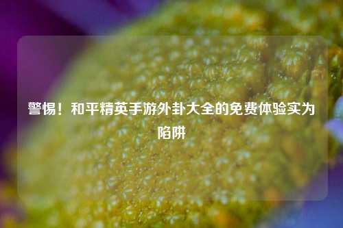 警惕！和平精英手游外卦大全的免费体验实为陷阱