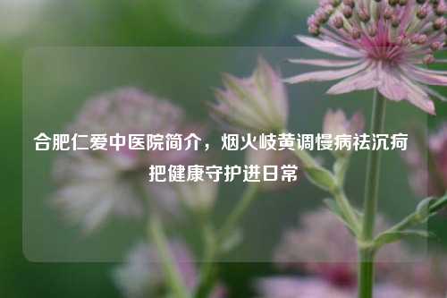 合肥仁爱中医院简介，烟火岐黄调慢病祛沉疴 把健康守护进日常