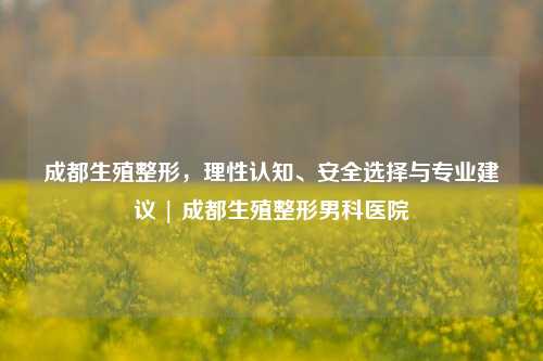 成都生殖整形，理性认知、安全选择与专业建议 | 成都生殖整形男科医院
