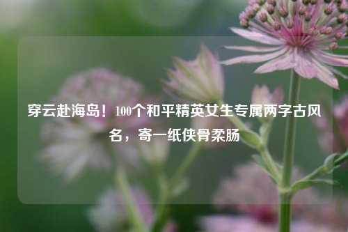 穿云赴海岛!100个和平精英女生专属两字古风名,寄一纸侠骨柔肠