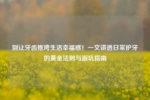 别让牙齿拖垮生活幸福感!一文讲透日常护牙的黄金法则与避坑指南
