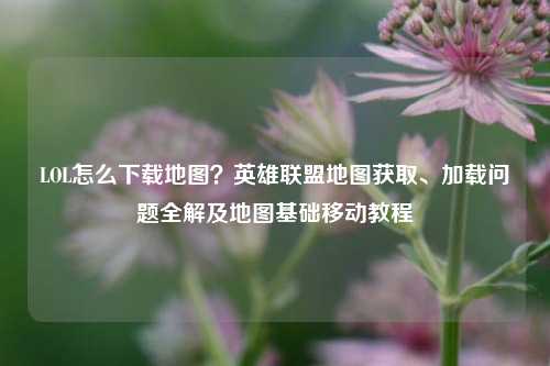 LOL怎么下载地图?英雄联盟地图获取、加载问题全解及地图基础移动教程
