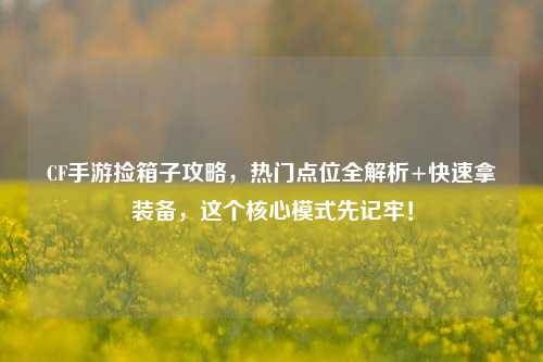 CF手游捡箱子攻略,热门点位全解析+快速拿装备,这个核心模式先记牢!