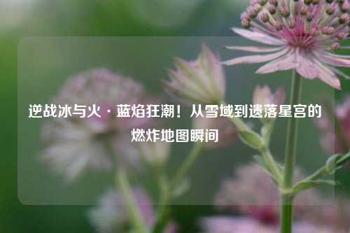 逆战冰与火·蓝焰狂潮！从雪域到遗落星宫的燃炸地图瞬间