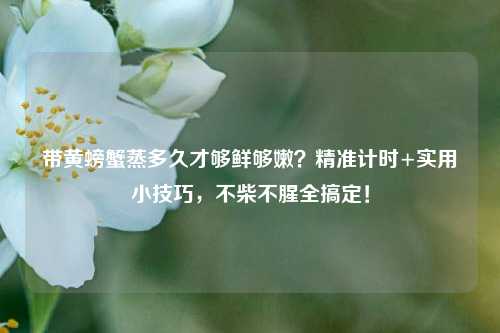 带黄螃蟹蒸多久才够鲜够嫩?精准计时+实用小技巧,不柴不腥全搞定!