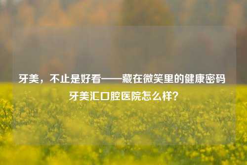 牙美，不止是好看——藏在微笑里的健康密码 牙美汇口腔医院怎么样？