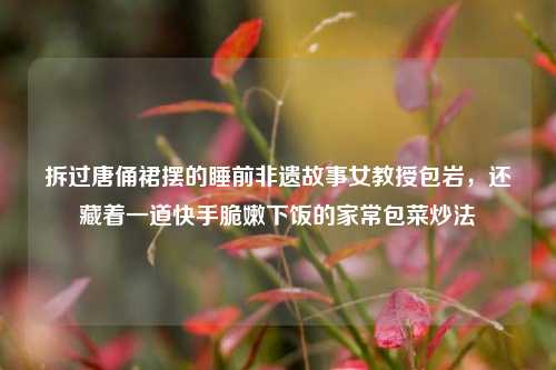 拆过唐俑裙摆的睡前非遗故事女教授包岩,还藏着一道快手脆嫩下饭的家常包菜炒法