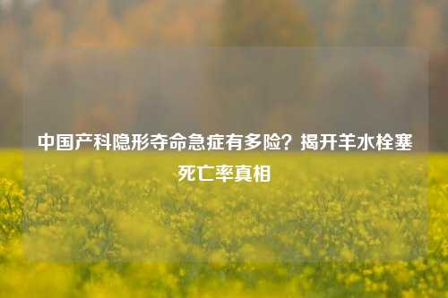 中国产科隐形夺命急症有多险?揭开羊水栓塞死亡率真相