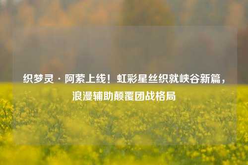 织梦灵·阿萦上线!虹彩星丝织就峡谷新篇,浪漫辅助颠覆团战格局
