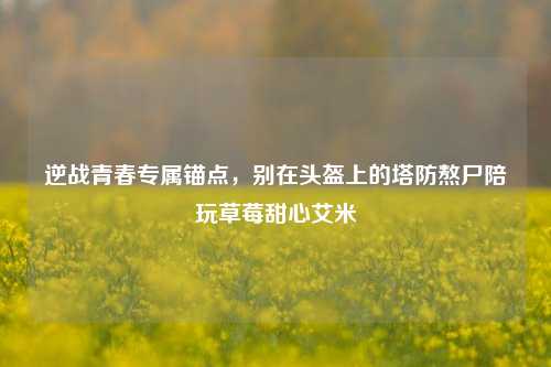 逆战青春专属锚点，别在头盔上的塔防熬尸陪玩草莓甜心艾米