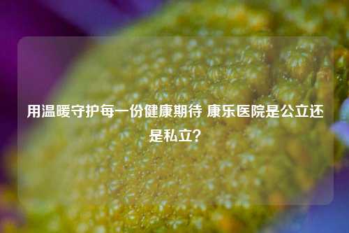 用温暖守护每一份健康期待 康乐医院是公立还是私立?