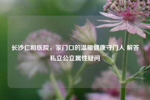 长沙仁和医院，家门口的温暖健康守门人 解答私立公立属性疑问