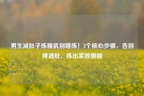 男生减肚子练腹肌别瞎练!3个核心步骤,告别啤酒肚、练出紧致腰腹