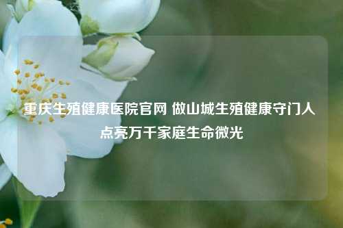 重庆生殖健康医院官网 做山城生殖健康守门人 点亮万千家庭生命微光
