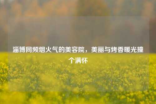 淄博同频烟火气的美容院,美丽与烤香暖光撞个满怀