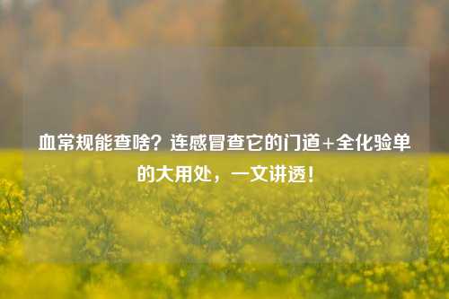血常规能查啥?连感冒查它的门道+全化验单的大用处,一文讲透!