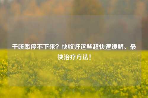 干咳嗽停不下来？快收好这些超快速缓解、最快治疗方法！