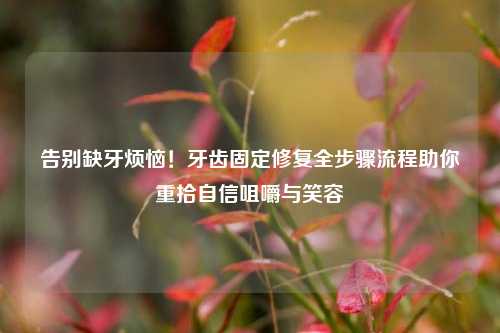 告别缺牙烦恼！牙齿固定修复全步骤流程助你重拾自信咀嚼与笑容