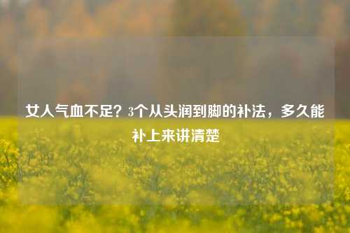女人气血不足？3个从头润到脚的补法，多久能补上来讲清楚