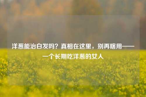 洋葱能治白发吗？真相在这里，别再瞎用——一个长期吃洋葱的女人