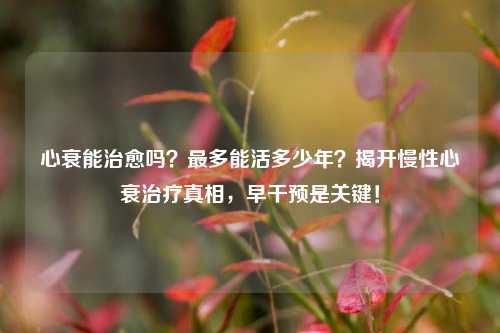 心衰能治愈吗?最多能活多少年?揭开慢性心衰治疗真相,早干预是关键!