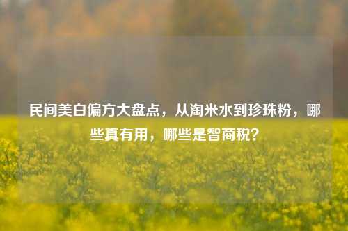 民间美白偏方大盘点，从淘米水到珍珠粉，哪些真有用，哪些是智商税？